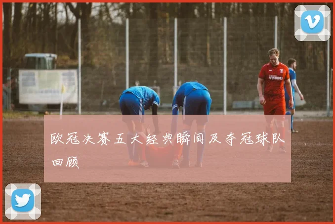 欧冠决赛五大经典瞬间及夺冠球队回顾