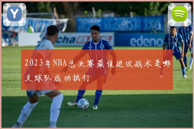 2023年NBA总决赛最佳进攻战术是哪支球队成功执行
