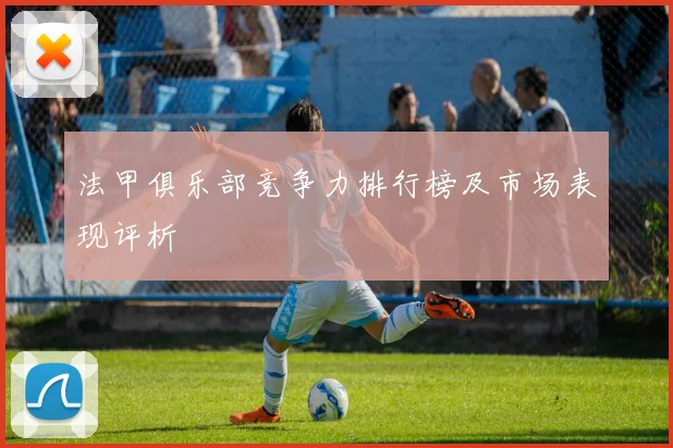 法甲俱乐部竞争力排行榜及市场表现评析