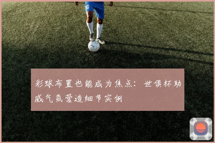 彩球布置也能成为焦点：世俱杯助威气氛营造细节实例