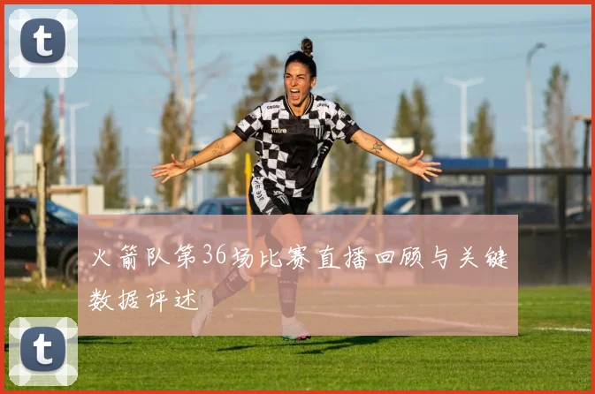 火箭队第36场比赛直播回顾与关键数据评述