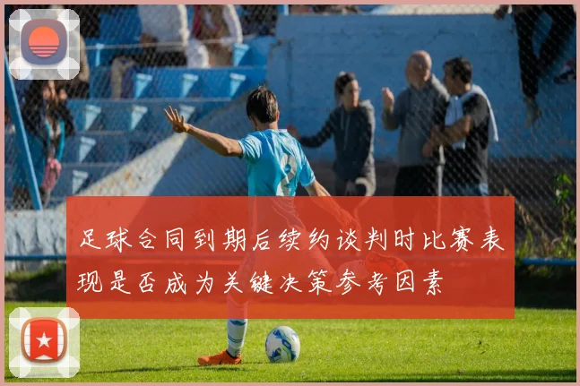 足球合同到期后续约谈判时比赛表现是否成为关键决策参考因素