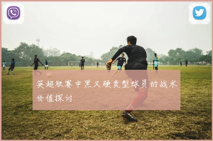 英超联赛中黑又硬类型球员的战术价值探讨
