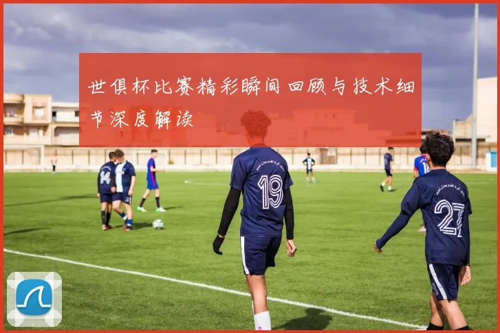 世俱杯比赛精彩瞬间回顾与技术细节深度解读