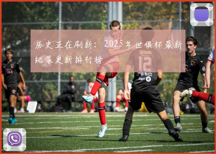 历史正在刷新：2025年世俱杯最新纪录更新排行榜